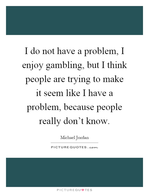 I do not have a problem, I enjoy gambling, but I think people are trying to make it seem like I have a problem, because people really don't know Picture Quote #1