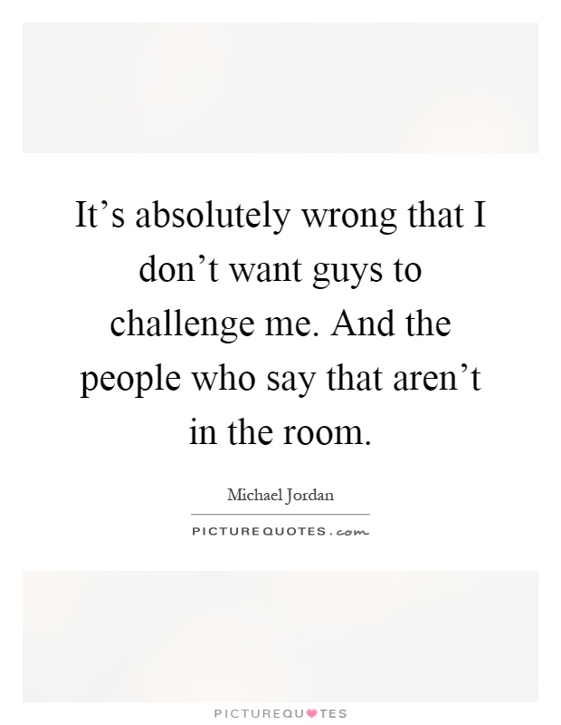 It's absolutely wrong that I don't want guys to challenge me. And the people who say that aren't in the room Picture Quote #1