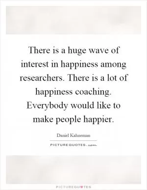 There is a huge wave of interest in happiness among researchers. There is a lot of happiness coaching. Everybody would like to make people happier Picture Quote #1