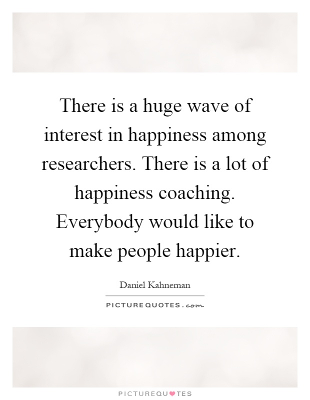 There is a huge wave of interest in happiness among researchers. There is a lot of happiness coaching. Everybody would like to make people happier Picture Quote #1