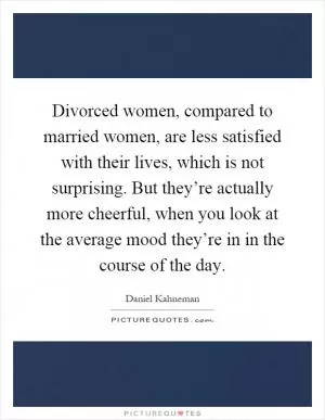 Divorced women, compared to married women, are less satisfied with their lives, which is not surprising. But they’re actually more cheerful, when you look at the average mood they’re in in the course of the day Picture Quote #1
