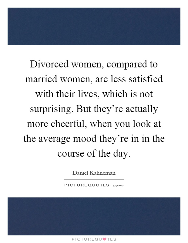 Divorced women, compared to married women, are less satisfied with their lives, which is not surprising. But they're actually more cheerful, when you look at the average mood they're in in the course of the day Picture Quote #1