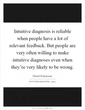 Intuitive diagnosis is reliable when people have a lot of relevant feedback. But people are very often willing to make intuitive diagnoses even when they’re very likely to be wrong Picture Quote #1