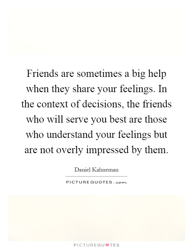 Friends are sometimes a big help when they share your feelings. In the context of decisions, the friends who will serve you best are those who understand your feelings but are not overly impressed by them Picture Quote #1