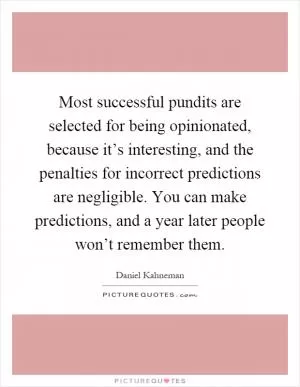 Most successful pundits are selected for being opinionated, because it’s interesting, and the penalties for incorrect predictions are negligible. You can make predictions, and a year later people won’t remember them Picture Quote #1