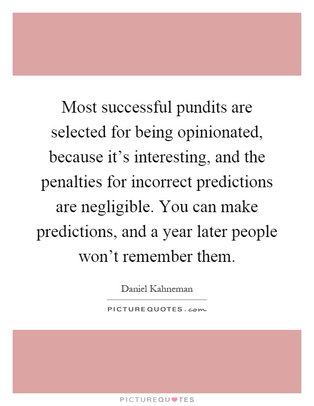 Most successful pundits are selected for being opinionated, because it's interesting, and the penalties for incorrect predictions are negligible. You can make predictions, and a year later people won't remember them Picture Quote #1