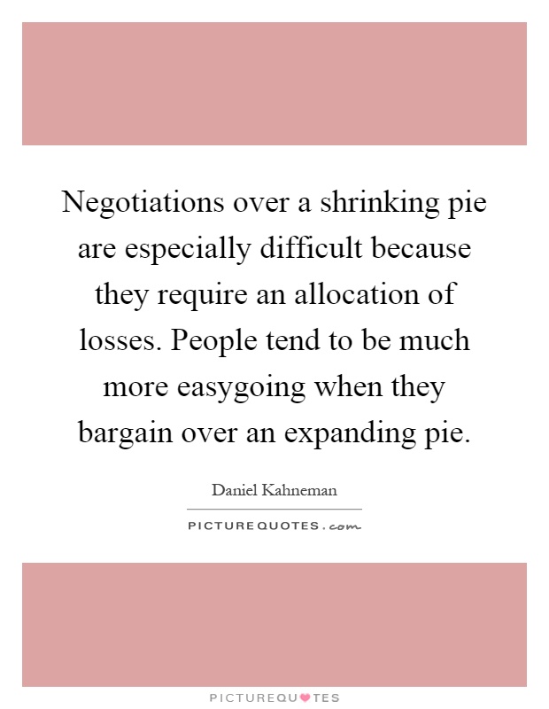 Negotiations over a shrinking pie are especially difficult because they require an allocation of losses. People tend to be much more easygoing when they bargain over an expanding pie Picture Quote #1