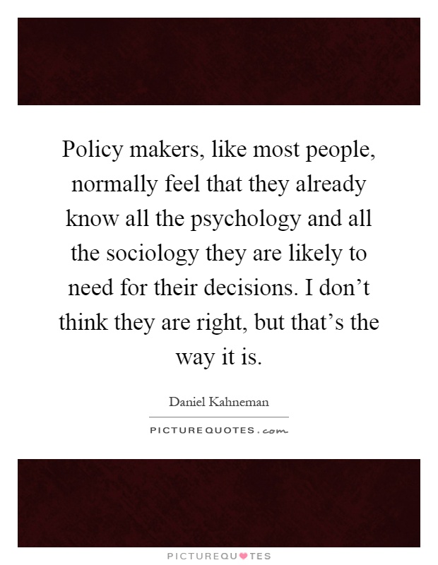 Policy makers, like most people, normally feel that they already know all the psychology and all the sociology they are likely to need for their decisions. I don't think they are right, but that's the way it is Picture Quote #1