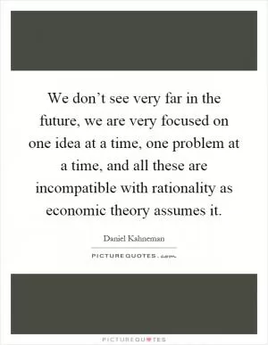 We don’t see very far in the future, we are very focused on one idea at a time, one problem at a time, and all these are incompatible with rationality as economic theory assumes it Picture Quote #1