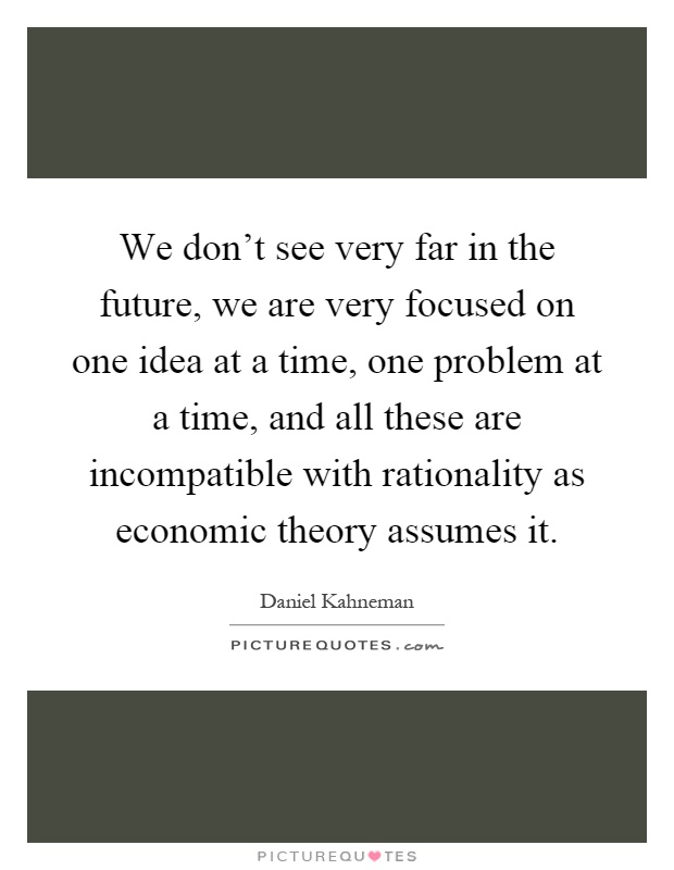 We don't see very far in the future, we are very focused on one idea at a time, one problem at a time, and all these are incompatible with rationality as economic theory assumes it Picture Quote #1
