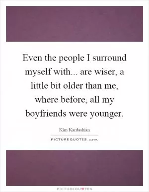 Even the people I surround myself with... are wiser, a little bit older than me, where before, all my boyfriends were younger Picture Quote #1