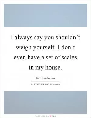 I always say you shouldn’t weigh yourself. I don’t even have a set of scales in my house Picture Quote #1