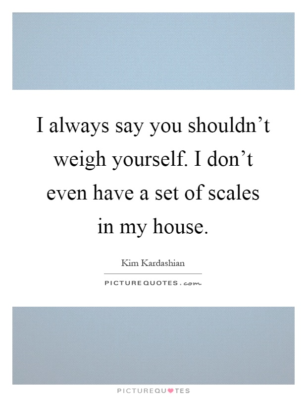 I always say you shouldn't weigh yourself. I don't even have a set of scales in my house Picture Quote #1