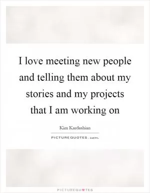 I love meeting new people and telling them about my stories and my projects that I am working on Picture Quote #1