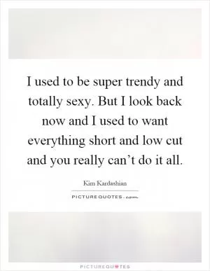 I used to be super trendy and totally sexy. But I look back now and I used to want everything short and low cut and you really can’t do it all Picture Quote #1