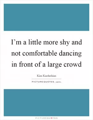 I’m a little more shy and not comfortable dancing in front of a large crowd Picture Quote #1
