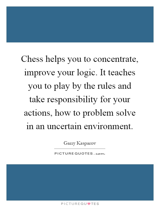 Chess helps you to concentrate, improve your logic. It teaches you to play by the rules and take responsibility for your actions, how to problem solve in an uncertain environment Picture Quote #1
