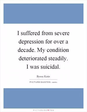 I suffered from severe depression for over a decade. My condition deteriorated steadily. I was suicidal Picture Quote #1