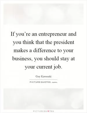 If you’re an entrepreneur and you think that the president makes a difference to your business, you should stay at your current job Picture Quote #1