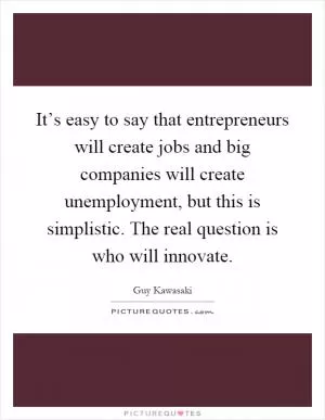 It’s easy to say that entrepreneurs will create jobs and big companies will create unemployment, but this is simplistic. The real question is who will innovate Picture Quote #1