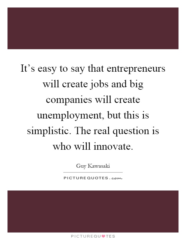 It's easy to say that entrepreneurs will create jobs and big companies will create unemployment, but this is simplistic. The real question is who will innovate Picture Quote #1
