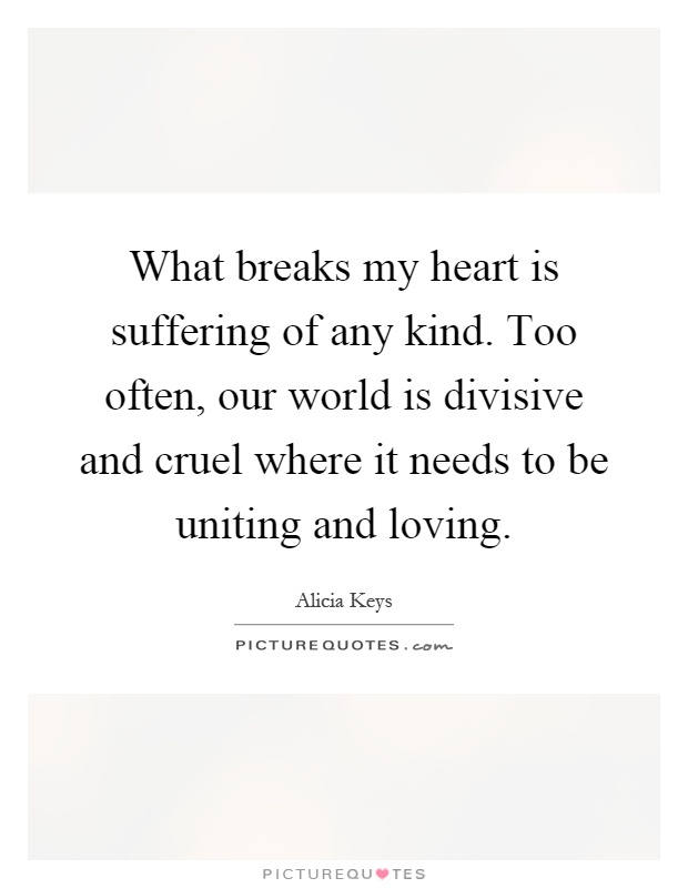 What breaks my heart is suffering of any kind. Too often, our world is divisive and cruel where it needs to be uniting and loving Picture Quote #1