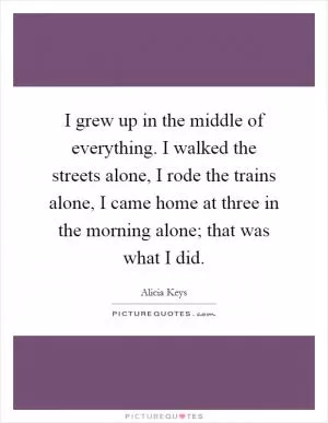 I grew up in the middle of everything. I walked the streets alone, I rode the trains alone, I came home at three in the morning alone; that was what I did Picture Quote #1