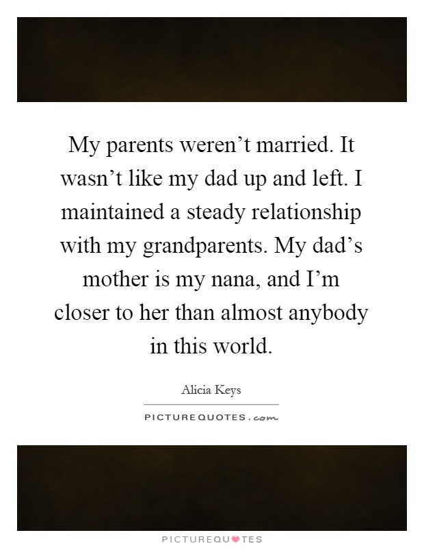 My parents weren't married. It wasn't like my dad up and left. I maintained a steady relationship with my grandparents. My dad's mother is my nana, and I'm closer to her than almost anybody in this world Picture Quote #1