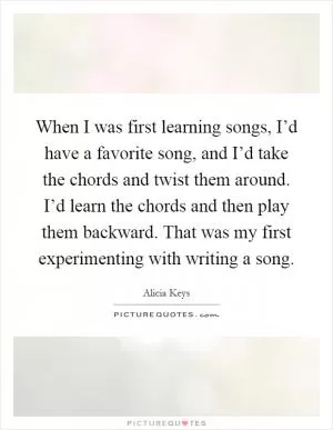 When I was first learning songs, I’d have a favorite song, and I’d take the chords and twist them around. I’d learn the chords and then play them backward. That was my first experimenting with writing a song Picture Quote #1