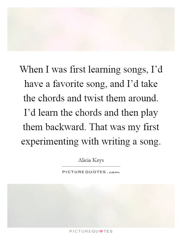 When I was first learning songs, I'd have a favorite song, and I'd take the chords and twist them around. I'd learn the chords and then play them backward. That was my first experimenting with writing a song Picture Quote #1