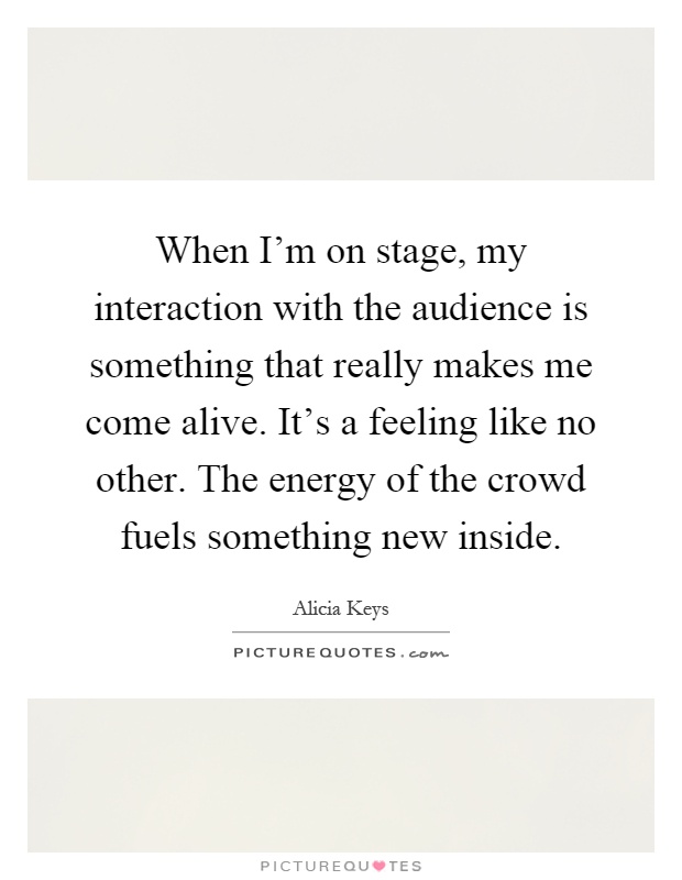 When I'm on stage, my interaction with the audience is something that really makes me come alive. It's a feeling like no other. The energy of the crowd fuels something new inside Picture Quote #1