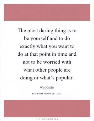 The most daring thing is to be yourself and to do exactly what you want to do at that point in time and not to be worried with what other people are doing or what’s popular Picture Quote #1