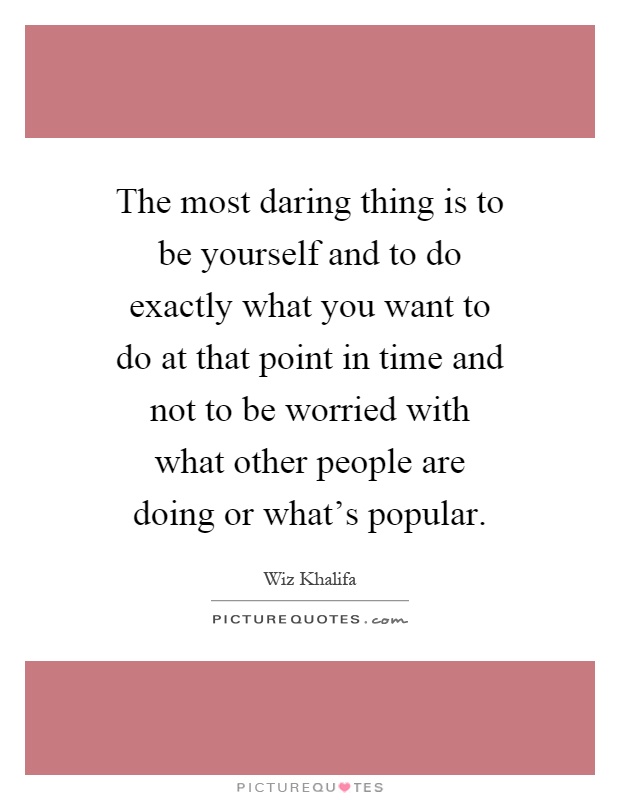 The most daring thing is to be yourself and to do exactly what you want to do at that point in time and not to be worried with what other people are doing or what's popular Picture Quote #1