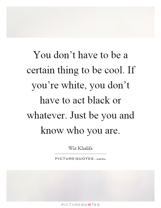 You don't have to be a certain thing to be cool. If you're white, you don't have to act black or whatever. Just be you and know who you are Picture Quote #1