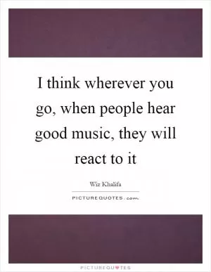 I think wherever you go, when people hear good music, they will react to it Picture Quote #1