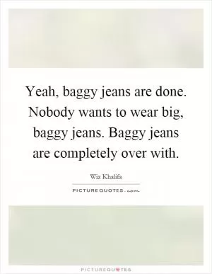 Yeah, baggy jeans are done. Nobody wants to wear big, baggy jeans. Baggy jeans are completely over with Picture Quote #1