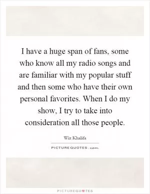 I have a huge span of fans, some who know all my radio songs and are familiar with my popular stuff and then some who have their own personal favorites. When I do my show, I try to take into consideration all those people Picture Quote #1