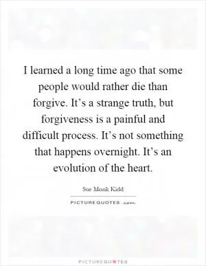 I learned a long time ago that some people would rather die than forgive. It’s a strange truth, but forgiveness is a painful and difficult process. It’s not something that happens overnight. It’s an evolution of the heart Picture Quote #1