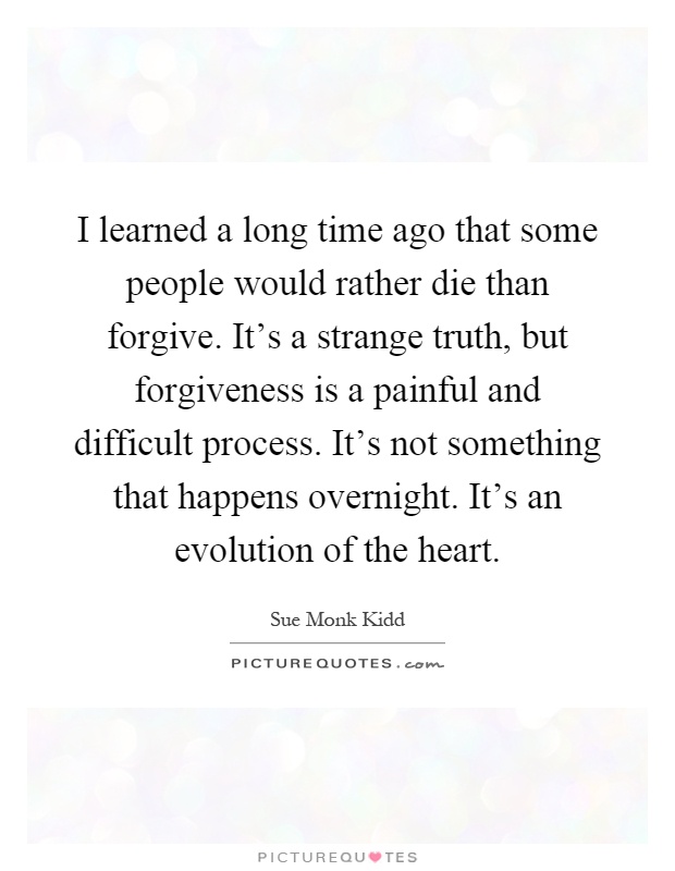 I learned a long time ago that some people would rather die than forgive. It's a strange truth, but forgiveness is a painful and difficult process. It's not something that happens overnight. It's an evolution of the heart Picture Quote #1