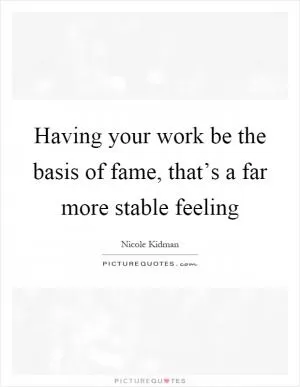 Having your work be the basis of fame, that’s a far more stable feeling Picture Quote #1