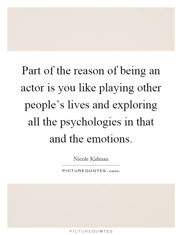 Part of the reason of being an actor is you like playing other people's lives and exploring all the psychologies in that and the emotions Picture Quote #1