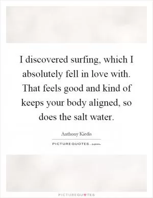 I discovered surfing, which I absolutely fell in love with. That feels good and kind of keeps your body aligned, so does the salt water Picture Quote #1
