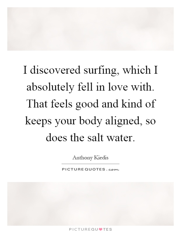 I discovered surfing, which I absolutely fell in love with. That feels good and kind of keeps your body aligned, so does the salt water Picture Quote #1