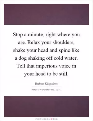 Stop a minute, right where you are. Relax your shoulders, shake your head and spine like a dog shaking off cold water. Tell that imperious voice in your head to be still Picture Quote #1
