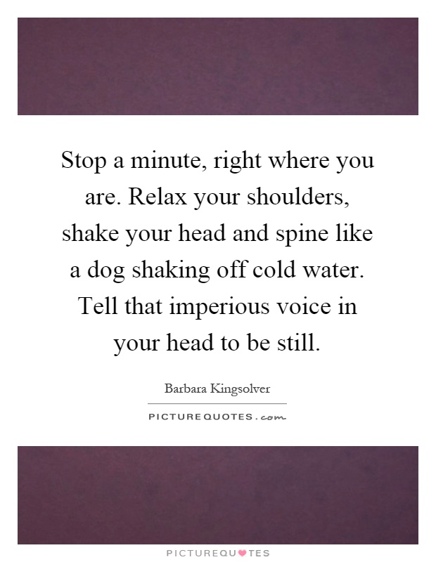 Stop a minute, right where you are. Relax your shoulders, shake your head and spine like a dog shaking off cold water. Tell that imperious voice in your head to be still Picture Quote #1