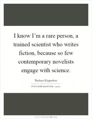 I know I’m a rare person, a trained scientist who writes fiction, because so few contemporary novelists engage with science Picture Quote #1
