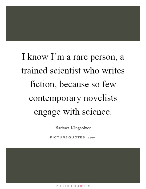 I know I'm a rare person, a trained scientist who writes fiction, because so few contemporary novelists engage with science Picture Quote #1