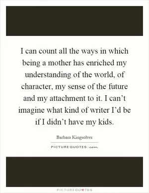 I can count all the ways in which being a mother has enriched my understanding of the world, of character, my sense of the future and my attachment to it. I can’t imagine what kind of writer I’d be if I didn’t have my kids Picture Quote #1