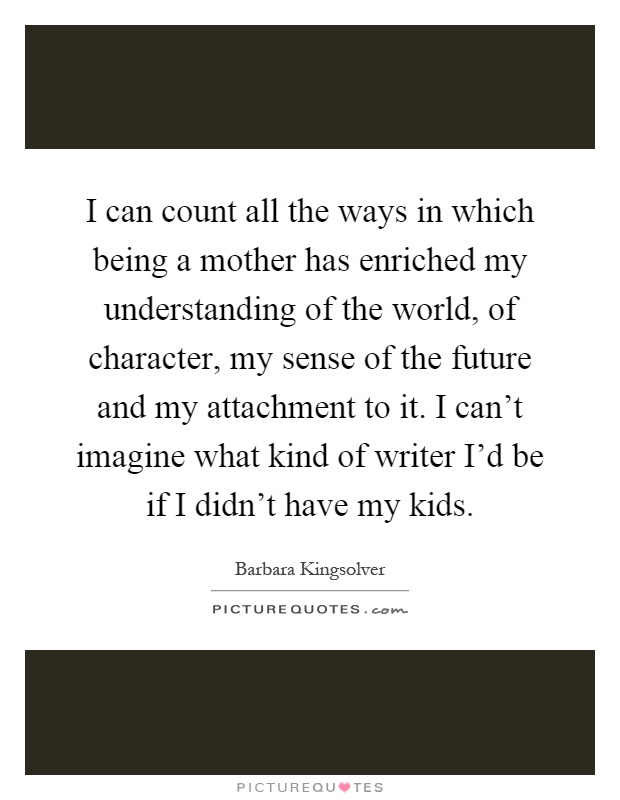 I can count all the ways in which being a mother has enriched my understanding of the world, of character, my sense of the future and my attachment to it. I can't imagine what kind of writer I'd be if I didn't have my kids Picture Quote #1