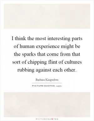 I think the most interesting parts of human experience might be the sparks that come from that sort of chipping flint of cultures rubbing against each other Picture Quote #1